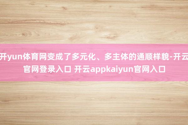 开yun体育网变成了多元化、多主体的通顺样貌-开云官网登录入口 开云appkaiyun官网入口