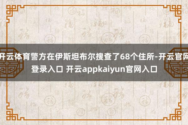 开云体育警方在伊斯坦布尔搜查了68个住所-开云官网登录入口 开云appkaiyun官网入口