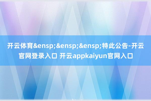 开云体育&ensp;&ensp;&ensp;特此公告-开云官网登录入口 开云appkaiyun官网入口