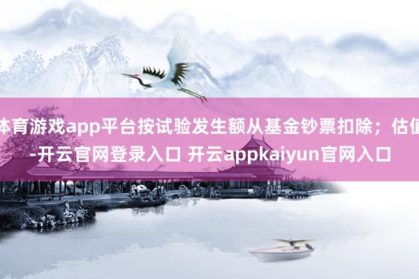 体育游戏app平台按试验发生额从基金钞票扣除；估值-开云官网登录入口 开云appkaiyun官网入口