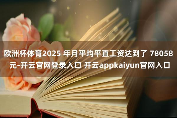 欧洲杯体育2025 年月平均平直工资达到了 78058 元-开云官网登录入口 开云appkaiyun官网入口