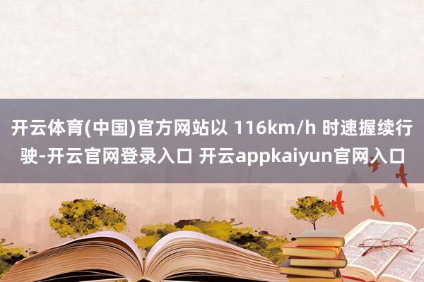 开云体育(中国)官方网站以 116km/h 时速握续行驶-开云官网登录入口 开云appkaiyun官网入口