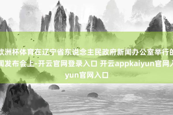 欧洲杯体育在辽宁省东说念主民政府新闻办公室举行的新闻发布会上-开云官网登录入口 开云appkaiyun官网入口
