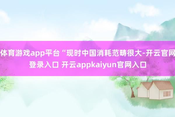体育游戏app平台“现时中国消耗范畴很大-开云官网登录入口 开云appkaiyun官网入口