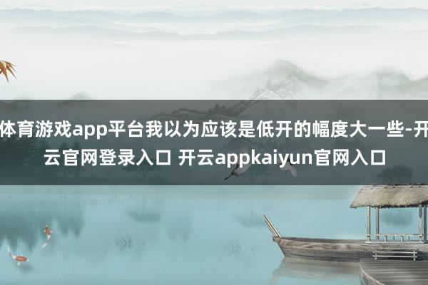 体育游戏app平台我以为应该是低开的幅度大一些-开云官网登录入口 开云appkaiyun官网入口