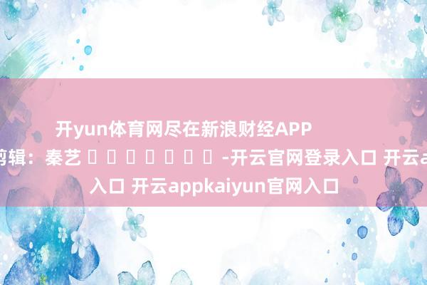 开yun体育网尽在新浪财经APP            						株连剪辑：秦艺 							-开云官网登录入口 开云appkaiyun官网入口
