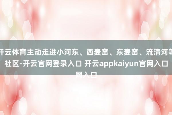 开云体育主动走进小河东、西麦窑、东麦窑、流清河等社区-开云官网登录入口 开云appkaiyun官网入口