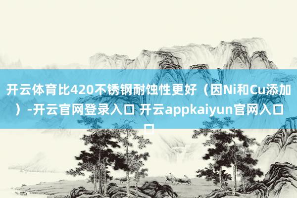 开云体育比420不锈钢耐蚀性更好(因Ni和Cu添加)-开云官网登录入口 开云appkaiyun官网入口
