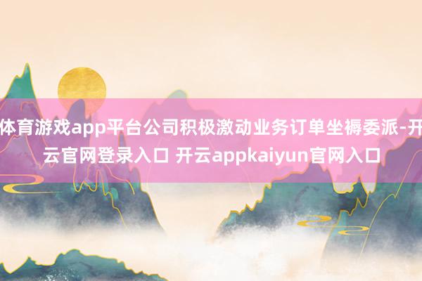体育游戏app平台公司积极激动业务订单坐褥委派-开云官网登录入口 开云appkaiyun官网入口