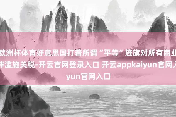 欧洲杯体育好意思国打着所谓“平等”旌旗对所有商业伙伴滥施关税-开云官网登录入口 开云appkaiyun官网入口