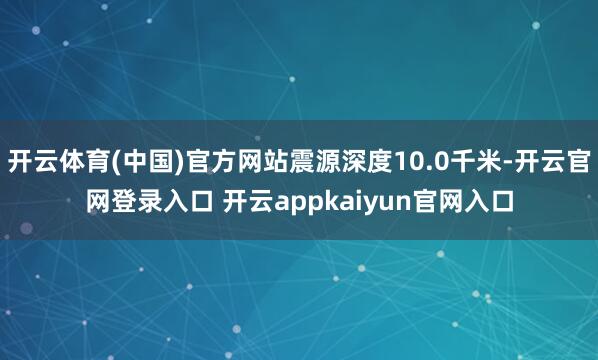 开云体育(中国)官方网站震源深度10.0千米-开云官网登录入口 开云appkaiyun官网入口