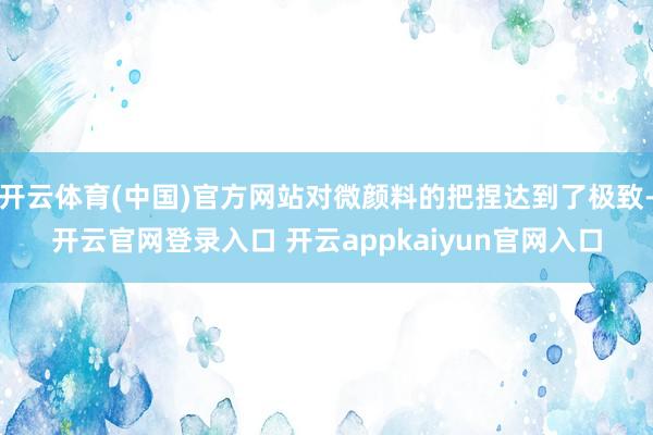 开云体育(中国)官方网站对微颜料的把捏达到了极致-开云官网登录入口 开云appkaiyun官网入口