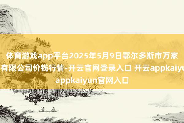 体育游戏app平台2025年5月9日鄂尔多斯市万家惠农贸阛阓有限公司价钱行情-开云官网登录入口 开云appkaiyun官网入口