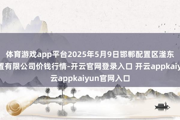 体育游戏app平台2025年5月9日邯郸配置区滏东当代农业处置有限公司价钱行情-开云官网登录入口 开云appkaiyun官网入口