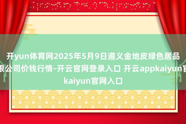 开yun体育网2025年5月9日遵义金地皮绿色居品交游有限公司价钱行情-开云官网登录入口 开云appkaiyun官网入口